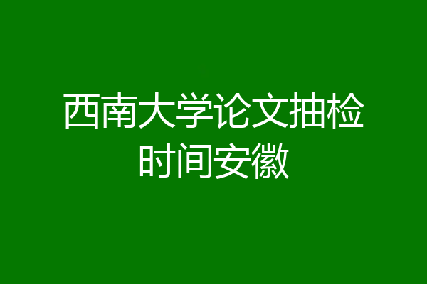 西南大学论文抽检时间安徽