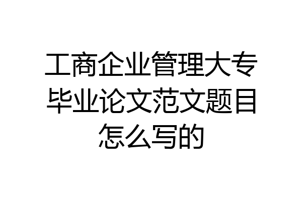工商企业管理大专毕业论文范文题目怎么写的