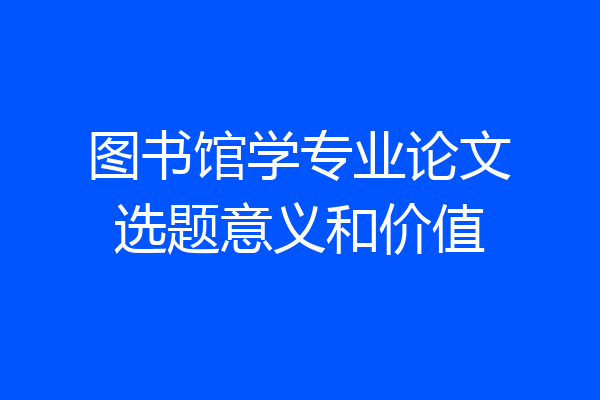 图书馆学专业论文选题意义和价值