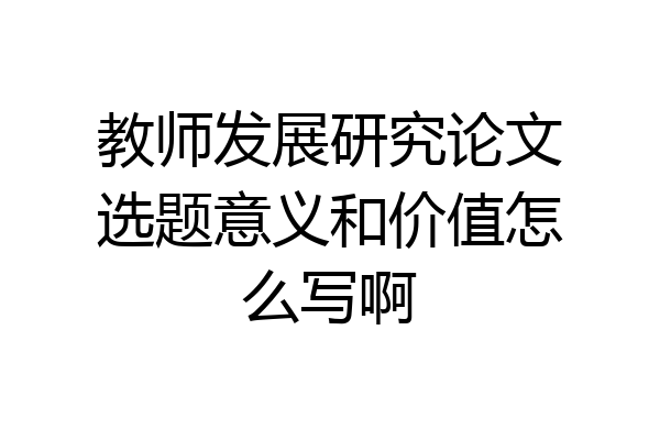 教师发展研究论文选题意义和价值怎么写啊