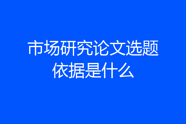 市场研究论文选题依据是什么