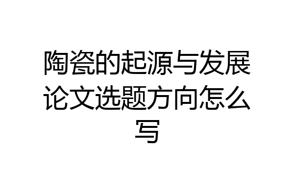 陶瓷的起源与发展论文选题方向怎么写