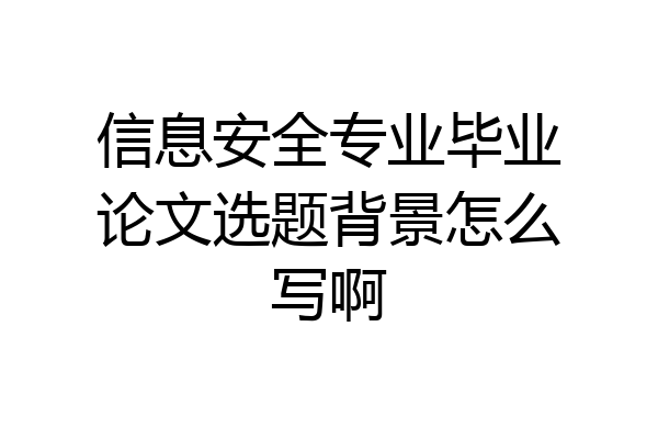 信息安全专业毕业论文选题背景怎么写啊
