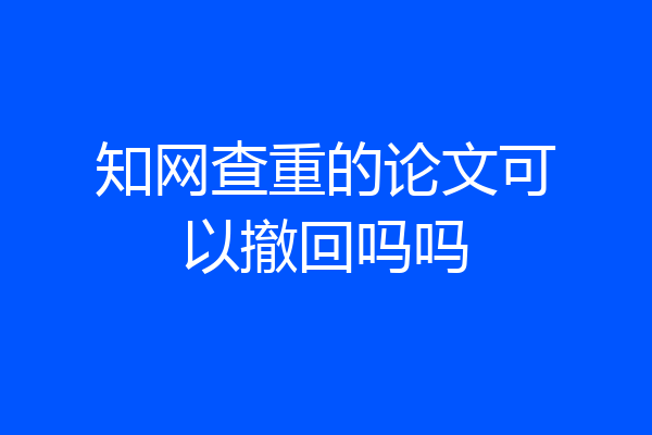 知网查重的论文可以撤回吗吗