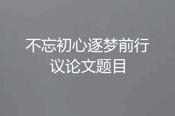 不忘初心逐梦前行议论文题目