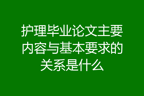 护理毕业论文主要内容与基本要求的关系是什么