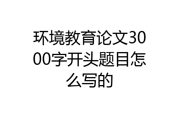 环境教育论文3000字开头题目怎么写的