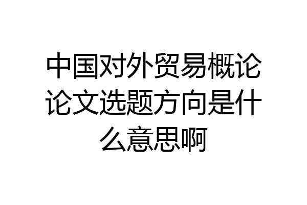中国对外贸易概论论文选题方向是什么意思啊
