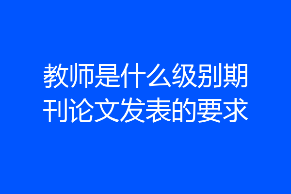 教师是什么级别期刊论文发表的要求