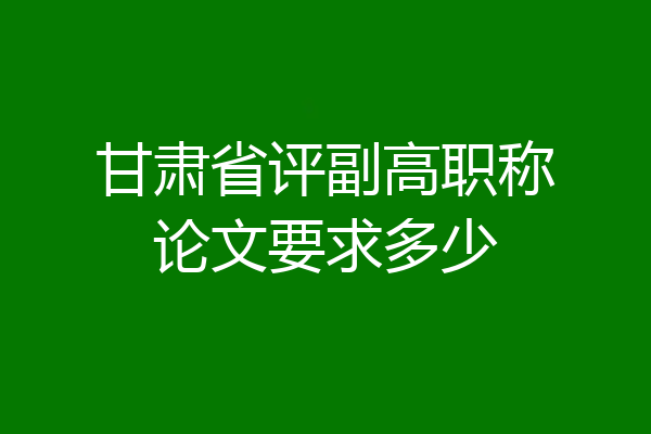 甘肃省评副高职称论文要求多少