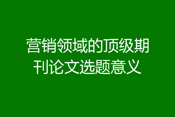 营销领域的顶级期刊论文选题意义