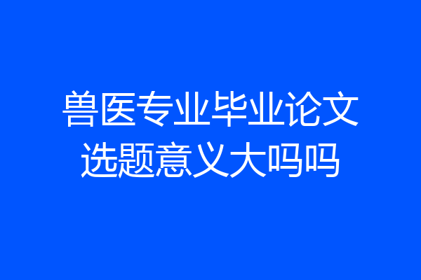 兽医专业毕业论文选题意义大吗吗