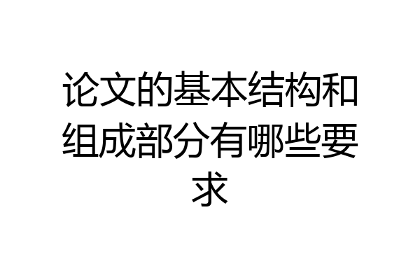论文的基本结构和组成部分有哪些要求
