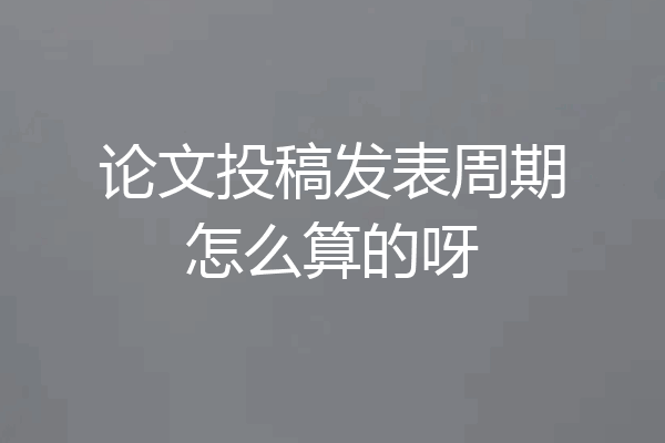 论文投稿发表周期怎么算的呀