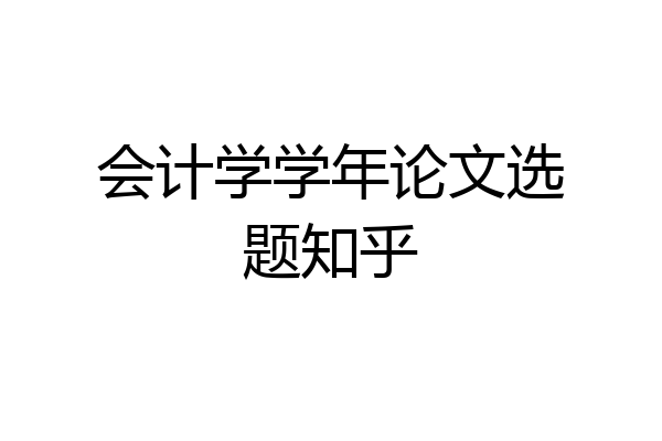 会计学学年论文选题知乎