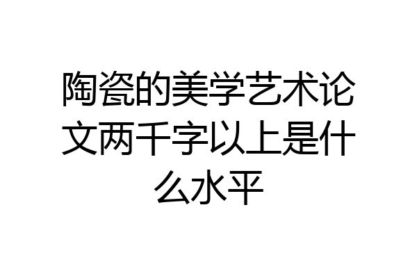陶瓷的美学艺术论文两千字以上是什么水平