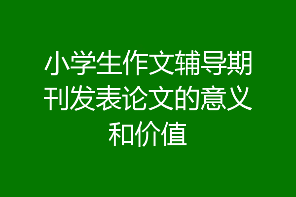小学生作文辅导期刊发表论文的意义和价值