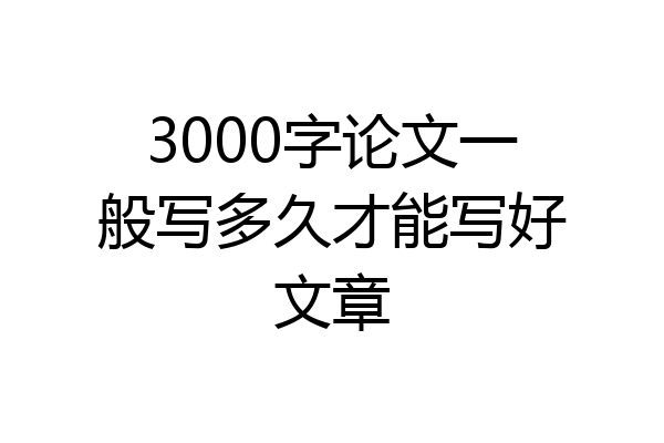 3000字论文一般写多久才能写好文章