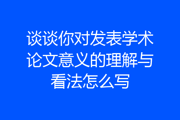 谈谈你对发表学术论文意义的理解与看法怎么写