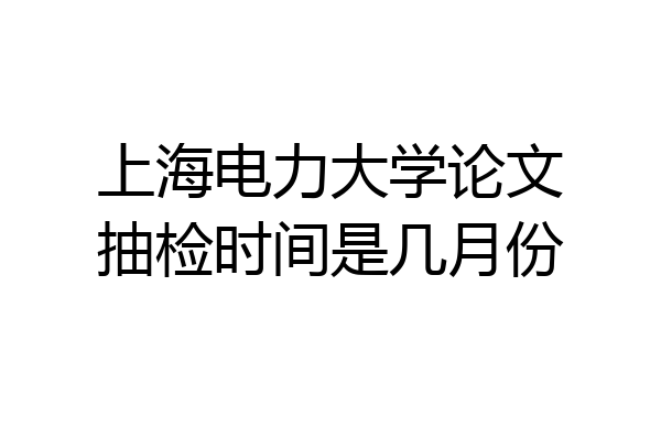 上海电力大学论文抽检时间是几月份