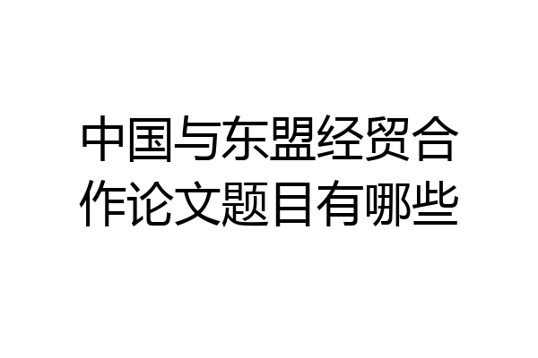 中国与东盟经贸合作论文题目有哪些