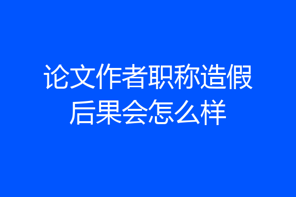 论文作者职称造假后果会怎么样