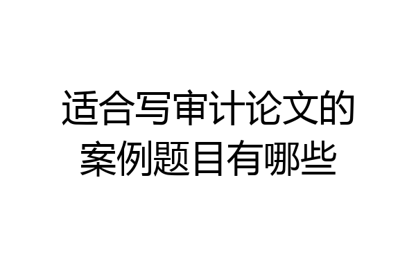 适合写审计论文的案例题目有哪些