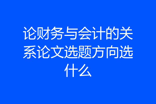 论财务与会计的关系论文选题方向选什么