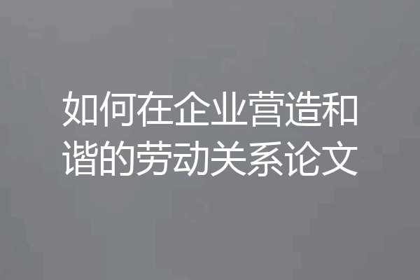 如何在企业营造和谐的劳动关系论文