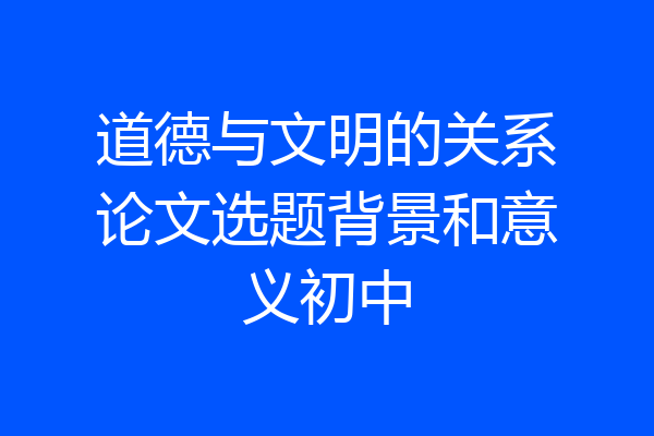 道德与文明的关系论文选题背景和意义初中