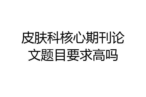皮肤科核心期刊论文题目要求高吗