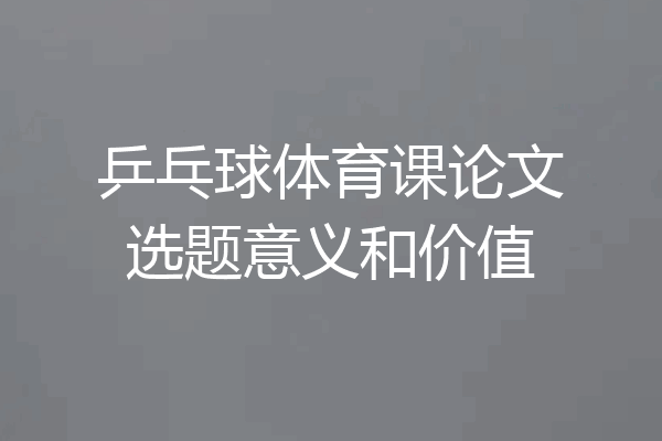 乒乓球体育课论文选题意义和价值