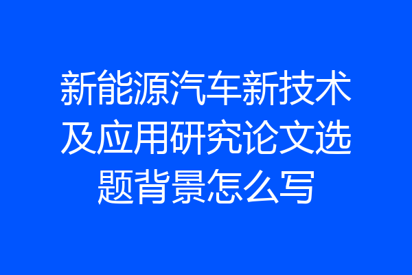 新能源汽车新技术及应用研究论文选题背景怎么写