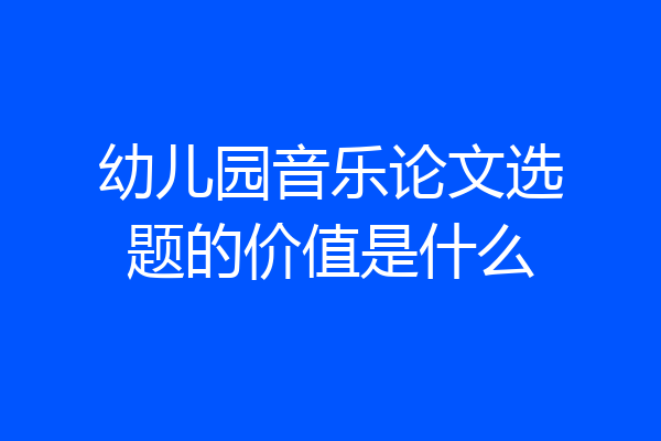 幼儿园音乐论文选题的价值是什么