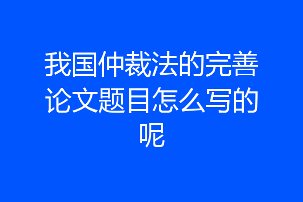 我国仲裁法的完善论文题目怎么写的呢