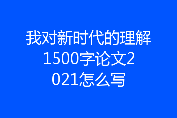 我对新时代的理解1500字论文2021怎么写
