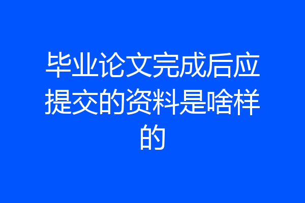 毕业论文完成后应提交的资料是啥样的