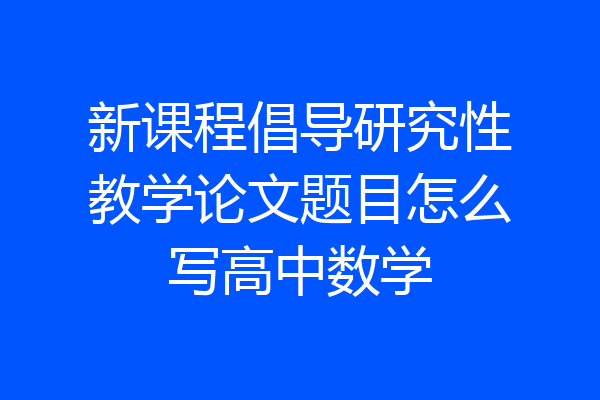 新课程倡导研究性教学论文题目怎么写高中数学