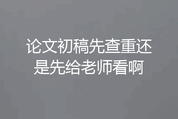 论文初稿先查重还是先给老师看啊