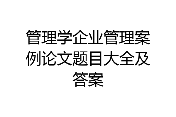 管理学企业管理案例论文题目大全及答案