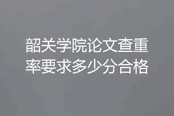 韶关学院论文查重率要求多少分合格