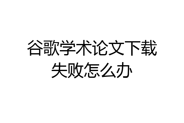 谷歌学术论文下载失败怎么办