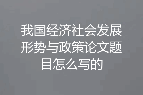 我国经济社会发展形势与政策论文题目怎么写的