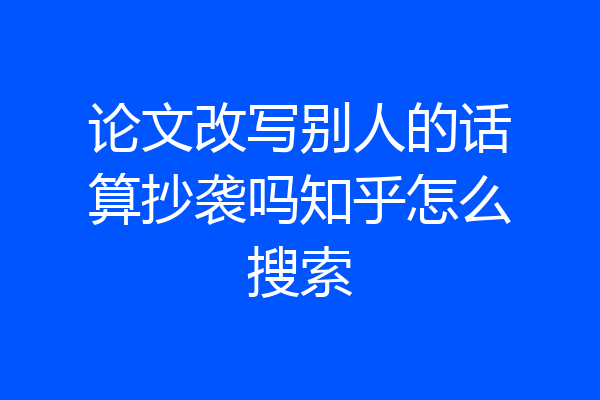 论文改写别人的话算抄袭吗知乎怎么搜索