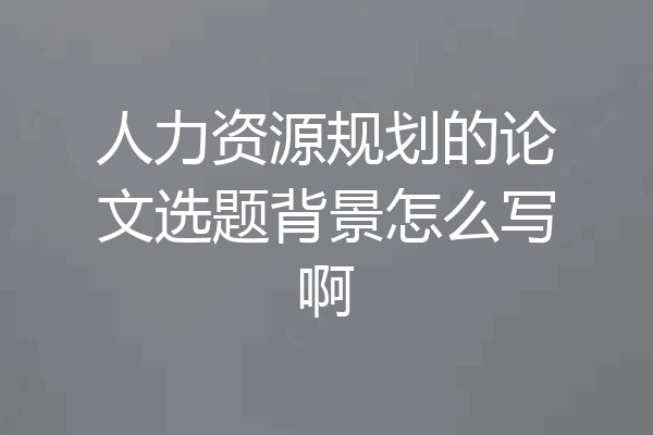 人力资源规划的论文选题背景怎么写啊