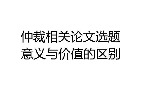 仲裁相关论文选题意义与价值的区别