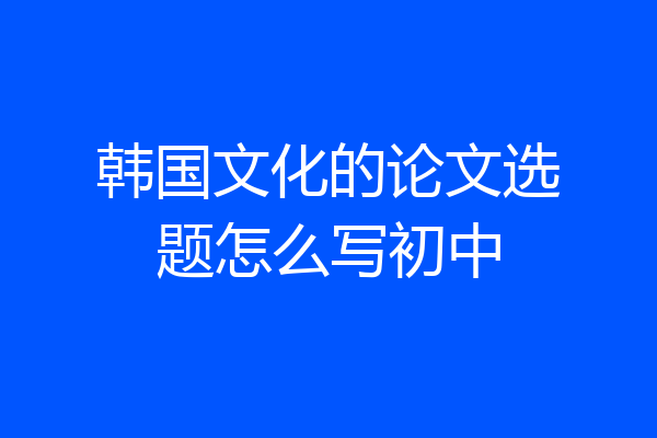 韩国文化的论文选题怎么写初中