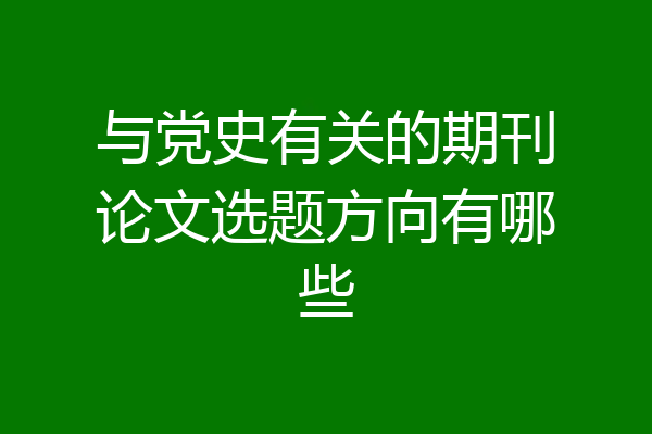与党史有关的期刊论文选题方向有哪些