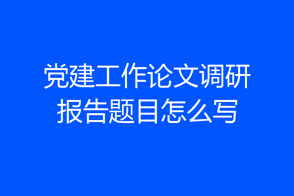 党建工作论文调研报告题目怎么写