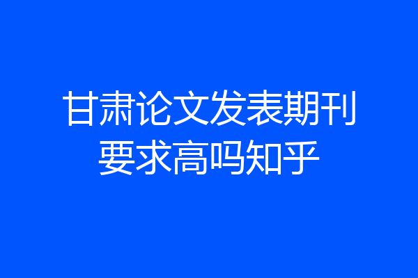 甘肃论文发表期刊要求高吗知乎